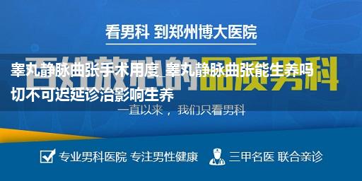 睾丸静脉曲张手术用度_睾丸静脉曲张能生养吗 切不可迟延诊治影响生养