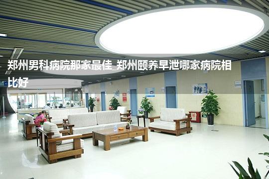 郑州男科病院那家最佳_郑州颐养早泄哪家病院相比好